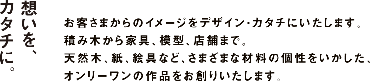 想いをカタチに。　お客さまからのイメージをデザイン・カタチにいたします。積み木から家具、模型、店舗まで。天然木、紙、絵具など、さまざまな材料の個性をいかした、オンリーワンの作品をお創りいたします。