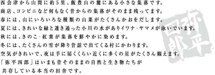 西会津から山間に約５里、飯豊山の麓にある小さな集落です。
商店、コンビニなど何もなく昔からの集落がそのまま残ってます。
春には、山にいろいろな種類の山菜がたくさんかおをだします。
夏には、きれいな緑と透き通った小川の水がありイワナ・ヤマメが泳いでいます。
秋には、きのこ・紅葉が集落を鮮やかに染めます。
冬には、たくさんの雪が降り昔話で出てくる村にかわります。
空気がきれいで、夜は手に届くくらい近くに多くの星がたくさん観えます。
「弥平四郎」はいまも昔そのままの自然と生き物たちが
共存している本当の田舎です。