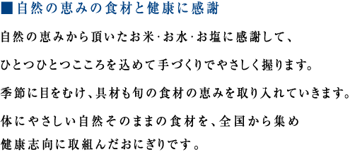 ■ 自然の恵みの食材と健康に感謝
自然の恵みから頂いたお米・お水・お塩に感謝して、ひとつひとつこころを込めて手づくりでやさしく握ります。
季節に目をむけ、具材も旬の食材の恵みを取り入れていきます。
体にやさしい自然そのままの食材を、全国から集め健康志向に取組んだおにぎりです。