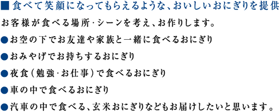 ■ 食べて笑顔になってもらえるような、おいしいおにぎりを提供
お客様が食べる場所・シーンを考え、お作りします。
● お空の下でお友達や家族と一緒に食べるおにぎり
● おみやげでお持ちするおにぎり
● 夜食（ 勉強・お仕事）で食べるおにぎり
● 車の中で食べるおにぎり
● 汽車の中で食べる、玄米おにぎりなどもお届けしたいと思います。