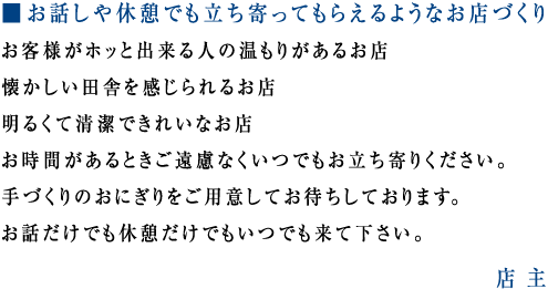 ■ お話しや休憩でも立ち寄ってもらえるようなお店づくり
お客様がホッと出来る人の温もりがあるお店
懐かしい田舎を感じられるお店
明るくて清潔できれいなお店
お時間があるときご遠慮なくいつでもお立ち寄りください。
手づくりのおにぎりをご用意してお待ちしております。
お話だけでも休憩だけでもいつでも来て下さい。
店主