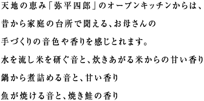 天地の恵み「弥平四郎」のオープンキッチンからは、昔から家庭の台所で聞える、お母さんの手づくりの音色や香りを感じとれます。
水を流し米を研ぐ音と、炊きあがる米からの甘い香り
鍋から煮詰める音と、甘い香り
魚が焼ける音と、焼き鮭の香り