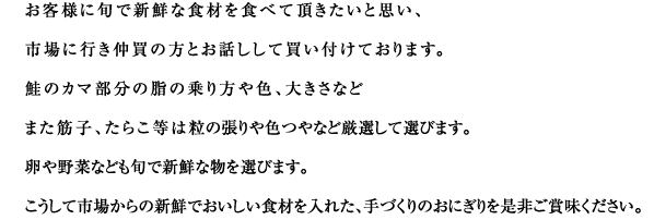 ■ 自然の恵みの食材と健康に感謝
自然の恵みから頂いたお米・お水・お塩に感謝して、ひとつひとつこころを込めて手づくりでやさしく握ります。
季節に目をむけ、具材も旬の食材の恵みを取り入れていきます。
体にやさしい自然そのままの食材を、全国から集め健康志向に取組んだおにぎりです。