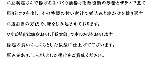 お豆腐屋さんで揚げる手づくり油揚げを数種類の砂糖とザラメで煮て照りとコクを出し、その特製の甘い煮汁で煮込みと寝かせを繰り返すお店独自の方法で、味をしみ込ませております。
ワサビ稲荷は鮫皮おろし「長次郎」で本わさびをおろします。
縁起の良いふっくらとした俵型に仕上げてございます。
厚みがあり、しっとりとした揚げをご賞味ください。