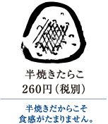 半焼きたらこ　260円（税別）｜半焼きだからこそ食感がたまりません。